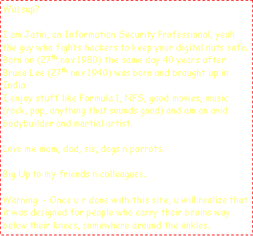 Text Box: Wassup?I am Jatin, an Information Security Professional, yeah the guy who fights hackers to keep your digital nuts safe.Born on (27th nov 1980) the same day 40 years after Bruce Lee (27th nov 1940) was born and brought up in IndiaI enjoy stuff like Formula 1, NFS, good movies, music (rock, pop, anything that sounds good) and am an avid bodybuilder and martial artist.Love me mom, dad, sis, dogs n parrots.Big Up to my friends n colleagues.Warning  - Once u r done with this site, u will realize that it was designed for people who carry their brains way below their knees, somewhere around the ankles.